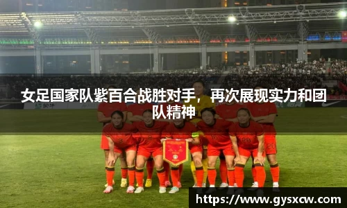 女足国家队紫百合战胜对手，再次展现实力和团队精神